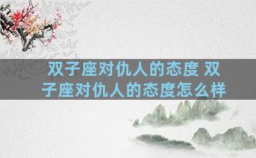 双子座对仇人的态度 双子座对仇人的态度怎么样